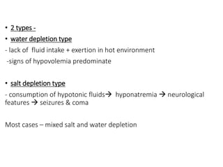 • 2 types -
• water depletion type
- lack of fluid intake + exertion in hot environment
-signs of hypovolemia predominate
• salt depletion type
- consumption of hypotonic fluids hyponatremia  neurological
features  seizures & coma
Most cases – mixed salt and water depletion
 