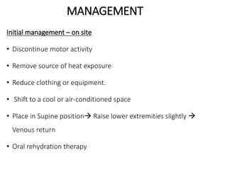MANAGEMENT
Initial management – on site
• Discontinue motor activity
• Remove source of heat exposure
• Reduce clothing or equipment.
• Shift to a cool or air-conditioned space
• Place in Supine position Raise lower extremities slightly 
Venous return
• Oral rehydration therapy
 