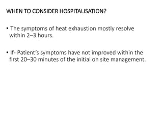 WHEN TO CONSIDER HOSPITALISATION?
• The symptoms of heat exhaustion mostly resolve
within 2–3 hours.
• If- Patient’s symptoms have not improved within the
first 20–30 minutes of the initial on site management.
 
