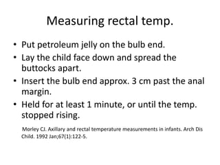 Measuring rectal temp.
• Put petroleum jelly on the bulb end.
• Lay the child face down and spread the
buttocks apart.
• Insert the bulb end approx. 3 cm past the anal
margin.
• Held for at least 1 minute, or until the temp.
stopped rising.
Morley CJ. Axillary and rectal temperature measurements in infants. Arch Dis
Child. 1992 Jan;67(1):122-5.
 