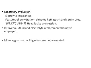 • Laboratory evaluation
Eletrolyte imbalances
Features of dehydration- elevated hematocrit and serum urea.
LFT, KFT, VBG- ?? Heat Stroke progression.
• Intravenous fluid and electrolyte replacement therapy is
employed.
• More aggressive cooling measures not warranted
 