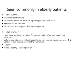 Seen commonly in elderly patients
5. HEAT EDEMA
• Dependent extremities
• Due to cutaneous vasodilation + pooling of interstitial fluid
• Resolves within few days
• Diuretics NOT to be given  volume depletion
6. HEAT SYNCOPE
• prolonged stationary standing / sudden standing after prolonged heat
exposure
• Volume depletion + peripheral vasodilation + decreased vasomotor tone  
venous return causing cerebral hypoperfusion
• Elderly
• Fluids + cooling+ supine position
 