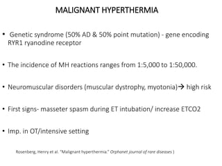 MALIGNANT HYPERTHERMIA
• Genetic syndrome (50% AD & 50% point mutation) - gene encoding
RYR1 ryanodine receptor
• The incidence of MH reactions ranges from 1:5,000 to 1:50,000.
• Neuromuscular disorders (muscular dystrophy, myotonia) high risk
• First signs- masseter spasm during ET intubation/ increase ETCO2
• Imp. in OT/intensive setting
Rosenberg, Henry et al. “Malignant hyperthermia.” Orphanet journal of rare diseases )
 