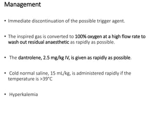 Management
• Immediate discontinuation of the possible trigger agent.
• The inspired gas is converted to 100% oxygen at a high flow rate to
wash out residual anaesthetic as rapidly as possible.
• The dantrolene, 2.5 mg/kg IV, is given as rapidly as possible.
• Cold normal saline, 15 mL/kg, is administered rapidly if the
temperature is >39°C
• Hyperkalemia
 