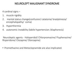 NEUROLEPT MALIGNANT SYNDROME
4 cardinal signs –
1. muscle rigidity
2. mental status change(confusion/ catatonia/ bradykinesia/
encephalopathy/ coma)
3. Hyperthermia
4. autonomic instability (labile hypertension /diaphoresis)
Neuroleptic agents - Haloperidol/ Chlorpromazine/ Fluphenazine/
Risperidone/ Clozapine/ Olanzapine)
• Promethazine and Metoclopramide are also implicated.
 