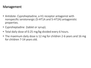 Management
• Antidote- Cyproheptadine, a H1 receptor antagonist with
nonspecific serotonergic (5-HT1A and 5-HT2A) antagonistic
properties.
• Cyproheptadine (tablet or syrup).
• Total daily dose of 0.25 mg/kg divided every 6 hours.
• The maximum daily dose is 12 mg for children 2-6 years and 16 mg
for children 7-14 years old.
 