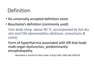 Definition
• No universally accepted definition exists
• Bouchama’s definition (commonly used)
Core body temp. above 40 °C, accompanied by hot dry
skin and CNS abnormalities (delirium, convulsions &
coma)
Form of hyperthermia associated with SIR that leads
multi-organ dysfunction, predominantly
encephalopathy.
Bouchama A, Knochel JP. Heat stroke. N Engl J Med. 2002;346:1978–88
 
