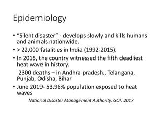 Epidemiology
• “Silent disaster” - develops slowly and kills humans
and animals nationwide.
• > 22,000 fatalities in India (1992-2015).
• In 2015, the country witnessed the fifth deadliest
heat wave in history.
2300 deaths – in Andhra pradesh., Telangana,
Punjab, Odisha, Bihar
• June 2019- 53.96% population exposed to heat
waves
National Disaster Management Authority. GOI. 2017
 
