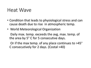 Heat Wave
• Condition that leads to physiological stress and can
cause death due to rise in atmospheric temp.
• World Meteorological Organization
Daily max. temp. exceeds the avg. max. temp. of
the area by 5° C for 5 consecutive days.
Or if the max temp. of any place continues to >45°
C consecutively for 2 days. (Costal >40)
 