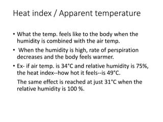 Heat index / Apparent temperature
• What the temp. feels like to the body when the
humidity is combined with the air temp.
• When the humidity is high, rate of perspiration
decreases and the body feels warmer.
• Ex- if air temp. is 34°C and relative humidity is 75%,
the heat index--how hot it feels--is 49°C.
The same effect is reached at just 31°C when the
relative humidity is 100 %.
 