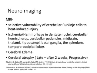 Neuroimaging
MRI-
• selective vulnerability of cerebellar Purkinje cells to
heat-induced injury
• Ischemia/Hemmorhage in dentate nuclei, cerebellar
hemispheres, cerebellar peduncles, midbrain,
thalami, hippocampi, basal ganglia, the splenium,
temporo-occipital lobes
• Cerebral Edema
• Cerebral atrophy ( Late – after 2 weeks, Progressive)
Albukrek D, Bakon M, Moran DS, Faibel M, Epstein Y (1997) Heat-strokeinduced cerebellar atrophy: clinical
course, CT and MRI findings. Neuroradiology 39: 195–197
Sudhakar PJ, Al-Hashimi H (2007) Bilateral hippocampal hyperintensities: a new finding in MR imaging of heat
stroke. Pediatr Radiol 37: 1289–1291
 