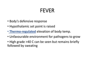 FEVER
• Body’s defensive response
• Hypothalamic set point is raised
• Thermo-regulated elevation of body temp.
• Unfavourable environment for pathogens to grow
• High grade >40 C can be seen but remains briefly
followed by sweating
 