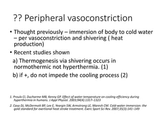 ?? Peripheral vasoconstriction
• Thought previously – immersion of body to cold water
– per vasoconstriction and shivering ( heat
production)
• Recent studies shown
a) Thermogenesis via shivering occurs in
normothermic not hyperthermia. (1)
b) if +, do not impede the cooling process (2)
1. Proulx CI, Ducharme MB, Kenny GP. Effect of water temperature on cooling efficiency during
hyperthermia in humans. J Appl Physiol. 2003;94(4):1317–1323
2. Casa DJ, McDermott BP, Lee E, Yeargin SW, Armstrong LE, Maresh CM. Cold-water immersion: the
gold standard for exertional heat stroke treatment. Exerc Sport Sci Rev. 2007;35(3):141–149
 