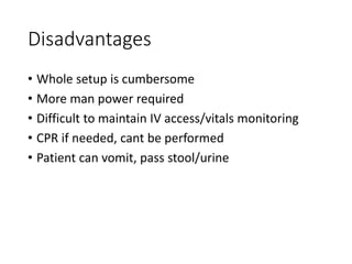 Disadvantages
• Whole setup is cumbersome
• More man power required
• Difficult to maintain IV access/vitals monitoring
• CPR if needed, cant be performed
• Patient can vomit, pass stool/urine
 