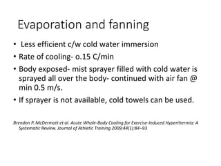 Evaporation and fanning
• Less efficient c/w cold water immersion
• Rate of cooling- o.15 C/min
• Body exposed- mist sprayer filled with cold water is
sprayed all over the body- continued with air fan @
min 0.5 m/s.
• If sprayer is not available, cold towels can be used.
Brendon P. McDermott et al. Acute Whole-Body Cooling for Exercise-Induced Hyperthermia: A
Systematic Review. Journal of Athletic Training 2009;44(1):84–93
 