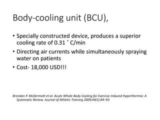 Body-cooling unit (BCU),
• Specially constructed device, produces a superior
cooling rate of 0.31 ˚ C/min
• Directing air currents while simultaneously spraying
water on patients
• Cost- 18,000 USD!!!
Brendon P. McDermott et al. Acute Whole-Body Cooling for Exercise-Induced Hyperthermia: A
Systematic Review. Journal of Athletic Training 2009;44(1):84–93
 