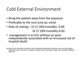 Cold External Environment
• Bring the patient away from the exposure
• Preferably to the cool area (ac units)
• Rate of cooling – 21 C/ 20% humidity- 0.06
32 C/ 20% humidity-0.02
• management in an ICU without ac were
independently associated with an increased risk of
hospital death
Misset B et al. Mortality of patients with heatstroke admitted to intensive care units during the
2003 heat wave in France: a national multiple-center risk factor study. Crit Care Med. 2006;34:
1087–92.
 