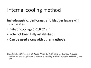 Internal cooling method
Include gastric, peritoneal, and bladder lavage with
cold water.
• Rate of cooling- 0.018 C/min
• Role not been fully established
• Can be used along with other methods
Brendon P. McDermott et al. Acute Whole-Body Cooling for Exercise-Induced
Hyperthermia: A Systematic Review. Journal of Athletic Training 2009;44(1):84–
93
 