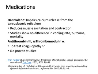 Medications
Dantrolene: Impairs calcium release from the
sarcoplasmic reticulum
• Reduces muscle excitation and contraction
• Studies show no difference in cooling rate, outcome,
mortality
Antithrombin III, rsThrombomodulin α:
• To treat coagulopathy??
• No proven studies
Eran Hadad et al. Clinical review: Treatment of heat stroke: should dantrolene be
considered? Crit Care. 2005; 9(1): 86–91
Hagiwara S et al. Highdose antithrombin III prevents heat stroke by attenuating
systemic inflammation in rats. Inflamm Res. 2010;59:511–8.
 