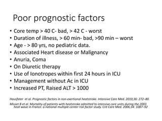 Poor prognostic factors
• Core temp > 40 C- bad, > 42 C - worst
• Duration of illness, > 60 min- bad, >90 min – worst
• Age - > 80 yrs, no pediatric data.
• Associated Heart disease or Malignancy
• Anuria, Coma
• On Diuretic therapy
• Use of Ionotropes within first 24 hours in ICU
• Management without Ac in ICU
• Increased PT, Raised ALT > 1000
Hausfater et al. Prognostic factors in non-exertional heatstroke. Intensive Care Med. 2010;36: 272–80.
Misset B et al. Mortality of patients with heatstroke admitted to intensive care units during the 2003
heat wave in France: a national multiple-center risk factor study. Crit Care Med. 2006;34: 1087–92
 