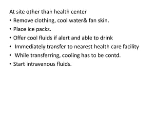 At site other than health center
• Remove clothing, cool water& fan skin.
• Place ice packs.
• Offer cool fluids if alert and able to drink
• Immediately transfer to nearest health care facility
• While transferring, cooling has to be contd.
• Start intravenous fluids.
 