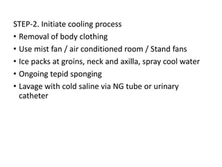 STEP-2. Initiate cooling process
• Removal of body clothing
• Use mist fan / air conditioned room / Stand fans
• Ice packs at groins, neck and axilla, spray cool water
• Ongoing tepid sponging
• Lavage with cold saline via NG tube or urinary
catheter
 