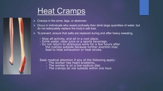 Heat Cramps
 Cramps in the arms, legs, or abdomen
 Occur in individuals who sweat profusely then drink large quantities of water, but
do not adequately replace the body’s salt loss.
 To prevent, ensure that salts are replaced during and after heavy sweating.
- Stop all activity, and sit in a cool place.
- Drink water, clear juice or a sports beverage.
- Do not return to strenuous work for a few hours after
the cramps subside because further exertion may
lead to heat exhaustion or heat stroke.
Seek medical attention if any of the following apply:
 The worker has heart problems.
 The worker is on a low-sodium diet.
 The cramps do not subside within one hour.
 