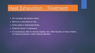 Heat Exhaustion - Treatment
 Do not leave the person alone.
 Move to a cool place to rest.
 Drink water or electrolyte fluids.
 Treat for shock, if necessary.
 If unconscious, fails to recover rapidly, has other injuries, or has a history
of medical problems, seek medical attention.
 
