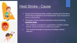 Heat Stroke - Cause
 Severe and sometimes fatal condition resulting from the failure
of the body to regulate its core temperature. body temperature
rises to critical levels
 The body’s normal cooling mechanisms stop functioning,
sweating stops.
 This condition is caused by a combination of highly variable
factors, and its occurrence is difficult to predict
 True medical emergency requiring immediate medical
attention.
 
