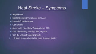 Heat Stroke – Symptoms
 Rapid Pulse
 Mental Confusion/ irrational behavior;
 Loss of Consciousness
 Convulsions
 abnormally high Body Temperature > 105
 Lack of sweating (usually); Hot, dry skin
 Can die unless treated promptly
 If body temperature is too high, it causes death
 