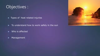 Objectives :
 Types of heat related injuries
 To understand how to work safely in the sun
 Who is affected
 Management
 