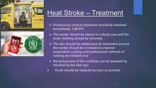Heat Stroke – Treatment
 Professional medical treatment should be obtained
immediately. Call 911
 The worker should be placed in a shady area and the
outer clothing should be removed.
 The skin should be wetted and air movement around
the worker should be increased to improve
evaporative cooling until professional methods of
cooling are initiated and
 the seriousness of the condition can be assessed by
monitoring the vital sign
 Fluids should be replaced as soon as possible
 