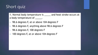 Short quiz
1. Normal body temperature is _____ and heat stroke occurs at
a body temperature of _____.
a. 98.6 degrees F, at or above 104 degrees F
b. 98.6 degrees F, anything above 98.6 degrees F
c. 98.6 degrees F, 100 degrees F
d. 100 degrees F, at or above 104 degrees F
 