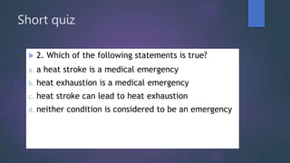 Short quiz
 2. Which of the following statements is true?
a. a heat stroke is a medical emergency
b. heat exhaustion is a medical emergency
c. heat stroke can lead to heat exhaustion
d. neither condition is considered to be an emergency
 