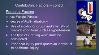 Contributing Factors – cont’d
Personal Factors
 Age/ Weight /Fitness
 degree of Acclimatization –.
 Use of alcohol or drugs, and a variety of
medical conditions such as hypertension.
 The type of clothing worn must be
considered
 Prior heat injury predisposes an individual
to additional injury.
 