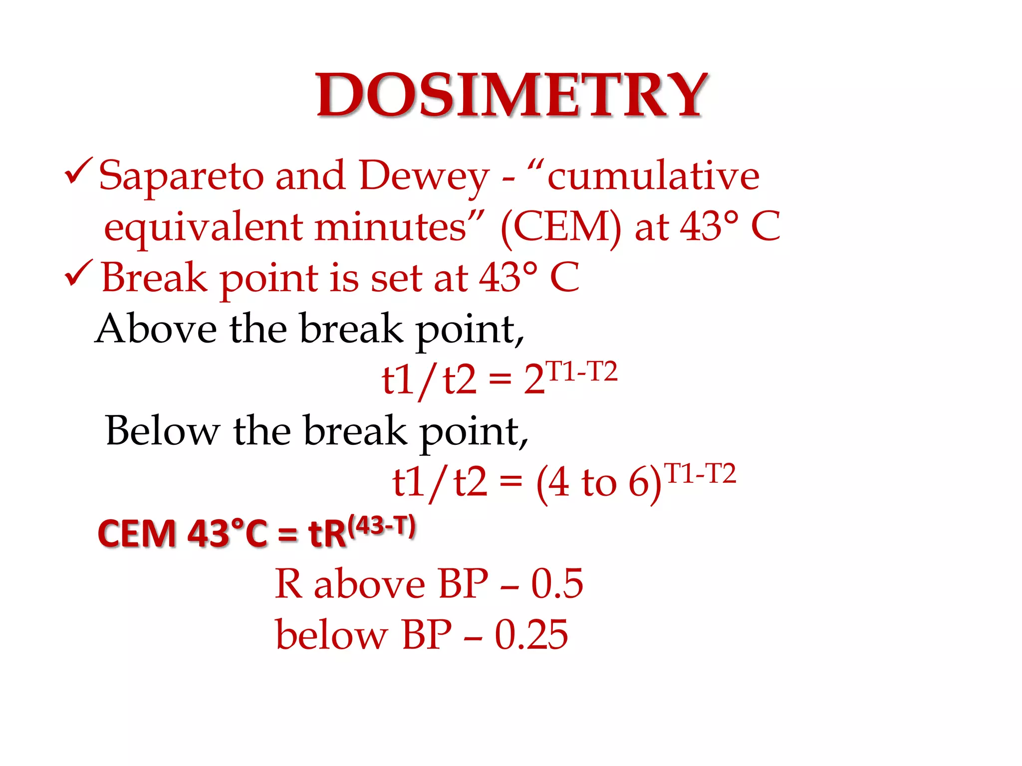DOSIMETRY
Sapareto and Dewey - “cumulative
equivalent minutes” (CEM) at 43° C
Break point is set at 43° C
Above the break point,
t1/t2 = 2T1-T2
Below the break point,
t1/t2 = (4 to 6)T1-T2
CEM 43°C = tR(43-T)
R above BP – 0.5
below BP – 0.25
 