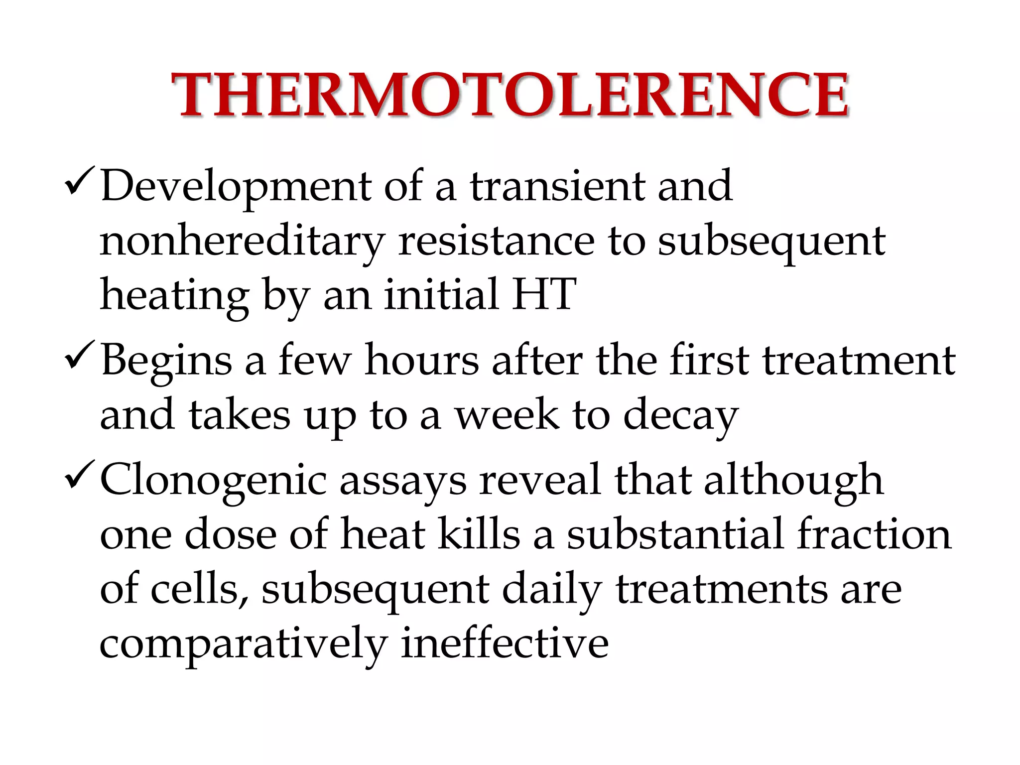 THERMOTOLERENCE
Development of a transient and
nonhereditary resistance to subsequent
heating by an initial HT
Begins a few hours after the first treatment
and takes up to a week to decay
Clonogenic assays reveal that although
one dose of heat kills a substantial fraction
of cells, subsequent daily treatments are
comparatively ineffective
 