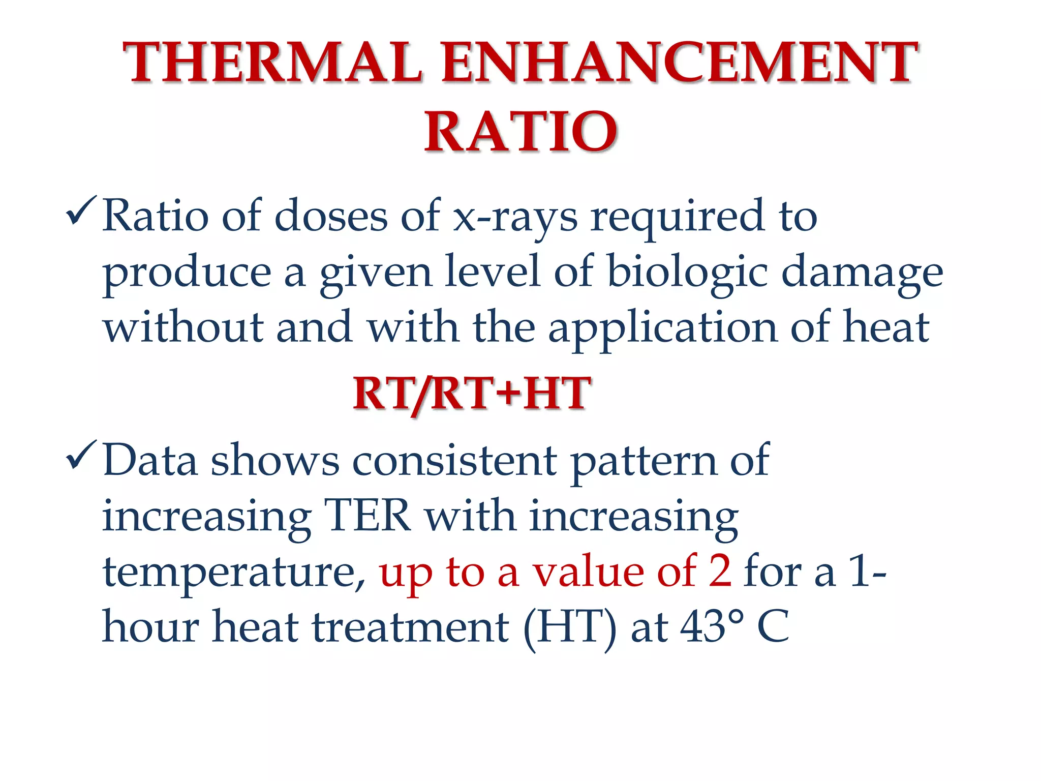 THERMAL ENHANCEMENT
RATIO
Ratio of doses of x-rays required to
produce a given level of biologic damage
without and with the application of heat
RT/RT+HT
Data shows consistent pattern of
increasing TER with increasing
temperature, up to a value of 2 for a 1-
hour heat treatment (HT) at 43° C
 