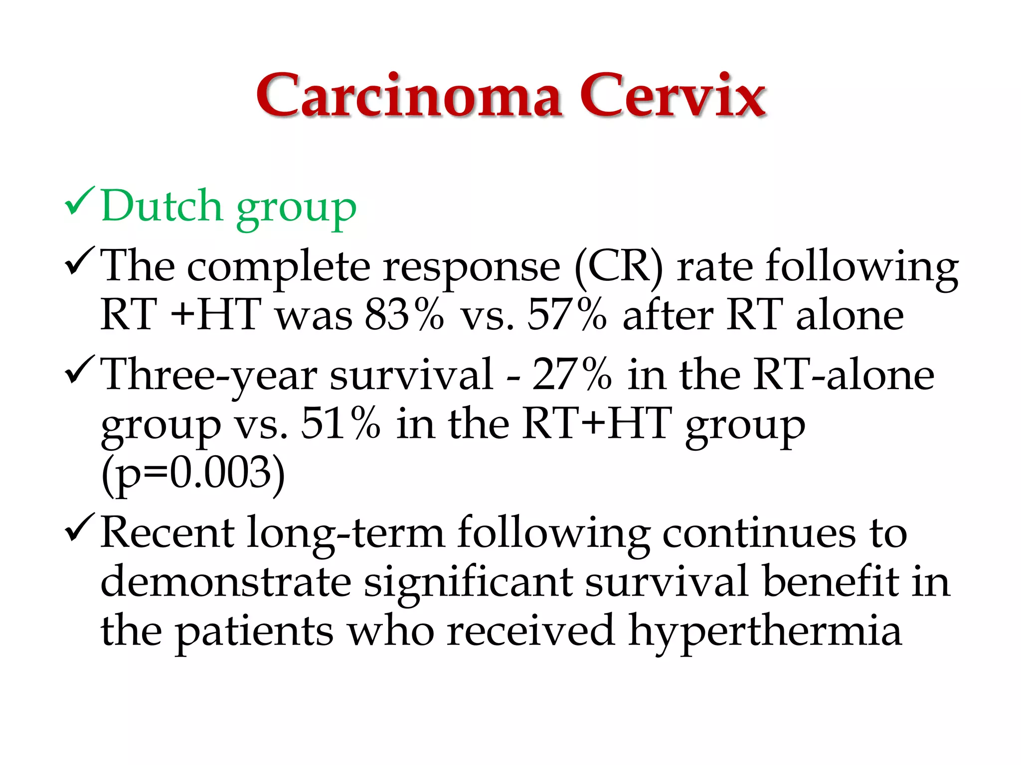 Carcinoma Cervix
Dutch group
The complete response (CR) rate following
RT +HT was 83% vs. 57% after RT alone
Three-year survival - 27% in the RT-alone
group vs. 51% in the RT+HT group
(p=0.003)
Recent long-term following continues to
demonstrate significant survival benefit in
the patients who received hyperthermia
 