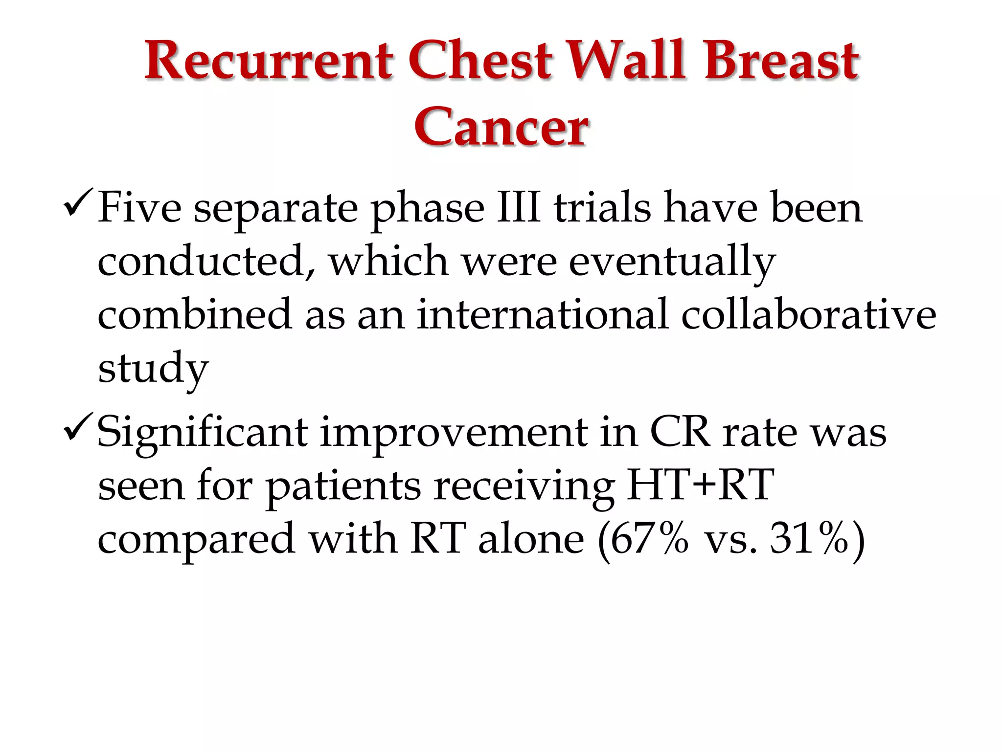 Recurrent Chest Wall Breast
Cancer
Five separate phase III trials have been
conducted, which were eventually
combined as an international collaborative
study
Significant improvement in CR rate was
seen for patients receiving HT+RT
compared with RT alone (67% vs. 31%)
 