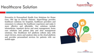 Healthcare Solution
Preventive & Personalized Health Care Solutions for Home
Care, Old Age & Chronic Patients. HyperThings provides
healthcare solutions for hospitals, healthcare providers and
consumers to enhance the healthcare experience and make it
more effective and affordable. Our solutions include
telemedicine, inpatient device and asset management, home
care solutions and patient data and alert management
solutions. Our Healthcare IoT platform collects data with
smart devices, stores and analyses data on the cloud platform
and provides personalized services for patients with our
mobile apps.
 