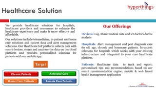 Healthcare Solution
We provide healthcare solutions for hospitals,
healthcare providers and consumers to enhance the
healthcare experience and make it more effective and
affordable.
Our solutions include telemedicine, in-patient and home
care solutions and patient data and alert management
solutions. Our Healthcare IoT platform collects data with
smart devices, stores and analyses the data on the cloud
platform and provides personalized solutions for
patients with our mobile app.
Our Offerings
Devices: Log, Share medical data and let doctors do the
analysis
Hospitals: Alert management and post diagnosis care
for old age, chronic and homecare patients. In-patient
solutions for hospitals which works with your existing
infrastructure and integrated to your core healthcare
platform.
Patients: Healthcare data to track and report;
personalized tips and recommendations based on our
smart recommendation engine; mobile & web based
health management applicationChronic Patients
Home Care Patients Remote Care Patients
Antenatal Care
 