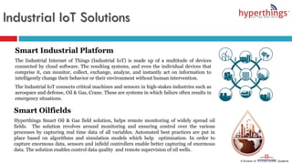 Industrial IoT Solutions
Smart Industrial Platform
The Industrial Internet of Things (Industrial IoT) is made up of a multitude of devices
connected by cloud software. The resulting systems, and even the individual devices that
comprise it, can monitor, collect, exchange, analyze, and instantly act on information to
intelligently change their behavior or their environment without human intervention.
The Industrial IoT connects critical machines and sensors in high-stakes industries such as
aerospace and defense, Oil & Gas, Crane. These are systems in which failure often results in
emergency situations.
Smart Oilfields
Hyperthings Smart Oil & Gas field solution, helps remote monitoring of widely spread oil
fields. The solution revolves around monitoring and ensuring control over the various
processes by capturing real time data of all variables. Automated best practices are put in
place based on algorithms and simulation models which help optimization. In order to
capture enormous data, sensors and infield controllers enable better capturing of enormous
data. The solution enables control data quality and remote supervision of oil wells.
 