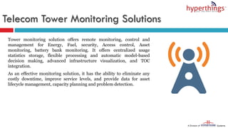 Telecom Tower Monitoring Solutions
Tower monitoring solution offers remote monitoring, control and
management for Energy, Fuel, security, Access control, Asset
monitoring, battery bank monitoring. It offers centralized usage
statistics storage, flexible processing and automatic model-based
decision making, advanced infrastructure visualization, and TOC
integration.
As an effective monitoring solution, it has the ability to eliminate any
costly downtime, improve service levels, and provide data for asset
lifecycle management, capacity planning and problem detection.
 