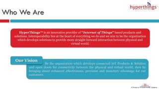 Be the organization which develops connected IoT Products & Solution
and open doors for connectivity between the physical and virtual world, then by
bringing about enhanced effectiveness, precision and monetary advantage for our
customers.
Who We Are
Our Vision
HyperThings™ is an innovative provider of “Internet of Things” based products and
solutions. Interoperability lies at the heart of everything we do and we aim to be the organization
which develops solutions to provide more straight forward interaction between physical and
virtual world.
 