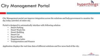 City Management Portal
City Management portal can improve integration across the solutions and help government to monitor the
day today activities of entire city.
Portal is designed to automatically interface with following solution
• Smart Parking
• Smart Waste bin
• Smart Building
• Smart Car
• Smart Health
• Happiness index
• Transportation and Finance
Application displays the real time data of different solutions and live news feed of the city.
 