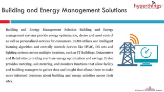 Building and Energy Management Solutions
Building and Energy Management Solution Building and Energy
management systems provide energy optimization, device and asset control
as well as personalized services for consumers. BEMS utilizes our intelligent
learning algorithm and centrally controls devices like HVAC, DG sets and
lighting systems across multiple locations, such as IT Buildings, Datacenters
and Retail sites providing real time energy optimization and savings. It also
provides metering, sub metering, and monitors functions that allow facility
and building managers to gather data and insight that allows them to make
more informed decisions about building and energy activities across their
sites.
 