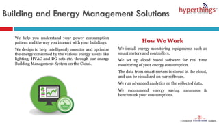 We help you understand your power consumption
pattern and the way you interact with your buildings.
We design to help intelligently monitor and optimize
the energy consumed by the various energy assets like
lighting, HVAC and DG sets etc. through our energy
Building Management System on the Cloud.
How We Work
We install energy monitoring equipments such as
smart meters and controllers.
We set up cloud based software for real time
monitoring of your energy consumption.
The data from smart meters is stored in the cloud,
and can be visualized on our software.
We run advanced analytics on the collected data.
We recommend energy saving measures &
benchmark your consumptions.
Building and Energy Management Solutions
 