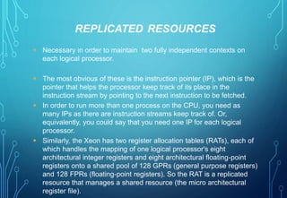 REPLICATED RESOURCES 
 Necessary in order to maintain two fully independent contexts on 
each logical processor. 
 The most obvious of these is the instruction pointer (IP), which is the 
pointer that helps the processor keep track of its place in the 
instruction stream by pointing to the next instruction to be fetched. 
 In order to run more than one process on the CPU, you need as 
many IPs as there are instruction streams keep track of. Or, 
equivalently, you could say that you need one IP for each logical 
processor. 
 Similarly, the Xeon has two register allocation tables (RATs), each of 
which handles the mapping of one logical processor's eight 
architectural integer registers and eight architectural floating-point 
registers onto a shared pool of 128 GPRs (general purpose registers) 
and 128 FPRs (floating-point registers). So the RAT is a replicated 
resource that manages a shared resource (the micro architectural 
register file). 
 