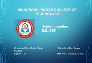 MAHARANA PRATAP COLLEGE OF 
TECHNOLOGY 
Hyper-threading 
B.E.(508) 
Submitted To :- Sarika Tyagi Submitted By:- Anmol 
Purohit 
Depart. :- C.S. Roll No. :- 0903CS121019 
 